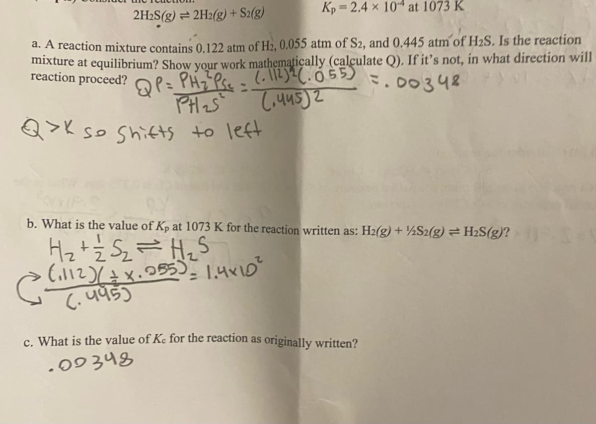 Kp = 2.4 x 104 at 1073 K
2H2S(g) = 2H2(g) + S2(g)
d. A reaction mixture contains 0.122 atm of H2, 0.055 atm of S2, and 0.445 atm of H2S. Is the reaction
mixture at equilibrium? Show your work mathematiçally (calculate Q), If it's not, in what direction will
reaction proceed?
7.00348
%3D
Q>K so Shiftts to left
b. What is the value of Kp at 1073 K for the reaction written as: H2(g) + ½S2(g) = H2S(g)?
Hz+ż Sz=Hz
८ पप
c. What is the value of Kc for the reaction as originally written?
.09348
