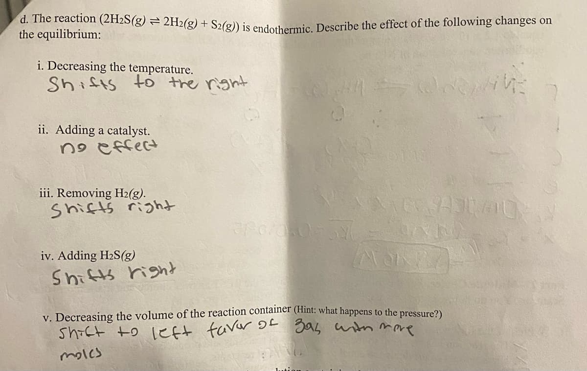 Shict to left faver OL gab wtn mere
d. The reaction (2H2S(g) = 2H2(g) + S2(@)) is ended ammie Describe the effect of the following changes on
the equilibrium:
i. Decreasing the temperature.
Shists
to the rignt
ii. Adding a catalyst.
no effect
iii. Removing H2(g).
Shifts right
iv. Adding H2S(g)
Shifts right
v. Decreasing the volume of the reaction container (Hint: what happens to the pressure2)
molcs
1.utio
