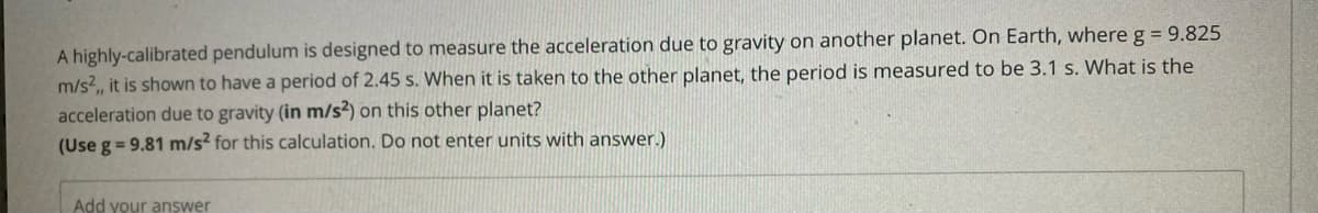 A highly-calibrated pendulum is designed to measure the acceleration due to gravity on another planet. On Earth, whereg = 9.825
m/s?,, it is shown to have a period of 2.45 s. When it is taken to the other planet, the period is measured to be 3.1 s. What is the
acceleration due to gravity (in m/s²) on this other planet?
(Use g = 9.81 m/s? for this calculation. Do not enter units with answer.)
Add your answer
