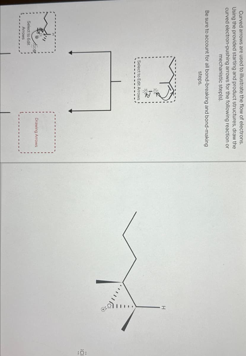 Curved arrows are used to illustrate the flow of electrons.
Using the provided starting and product structures, draw the
curved electron-pushing arrows for the following reaction or
mechanistic step(s).
Be sure to account for all bond-breaking and bond-making
steps.
Select to Edit
Arrows
Select to Edit Arrows
[
Drawing Arrows
H
શે.
:CI