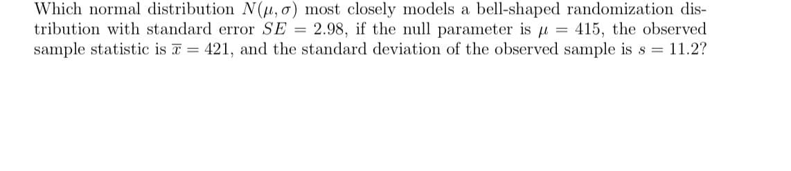 Which normal distribution N(μ, o) most closely models a bell-shaped randomization dis-
tribution with standard error SE= 2.98, if the null parameter is μ = 415, the observed
sample statistic is = 421, and the standard deviation of the observed sample is s = 11.2?