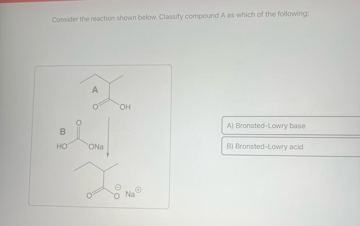 Consider the reaction shown below. Classify compound A as which of the following:
HO
A
ONa
OH
X8 M²
+
Na
A) Bronsted-Lowry base
B) Bronsted-Lowry acid