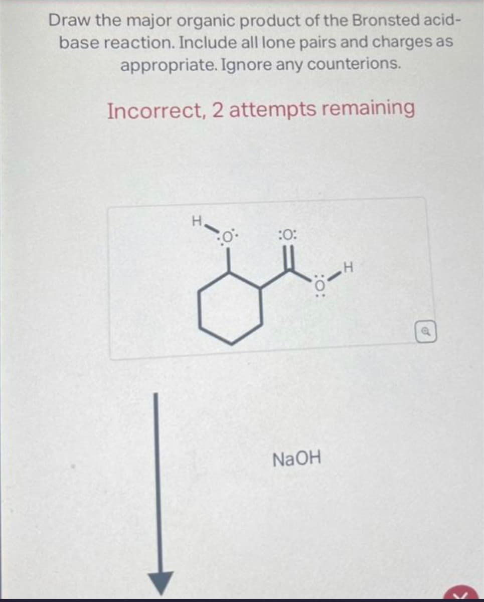 Draw the major organic product of the Bronsted acid-
base reaction. Include all lone pairs and charges as
appropriate. Ignore any counterions.
Incorrect, 2 attempts remaining
0:
:0:
NaOH