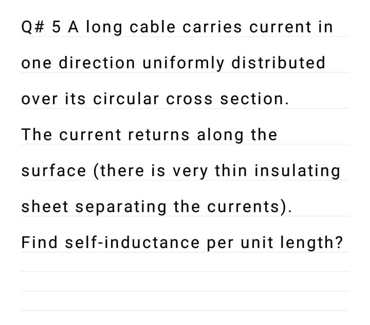 Q# 5 A long cable carries current in
one direction uniformly distributed
over its circular cross section.
The current returns along the
surface (there is very thin insulating
sheet separating the currents).
Find self-inductance per unit length?
