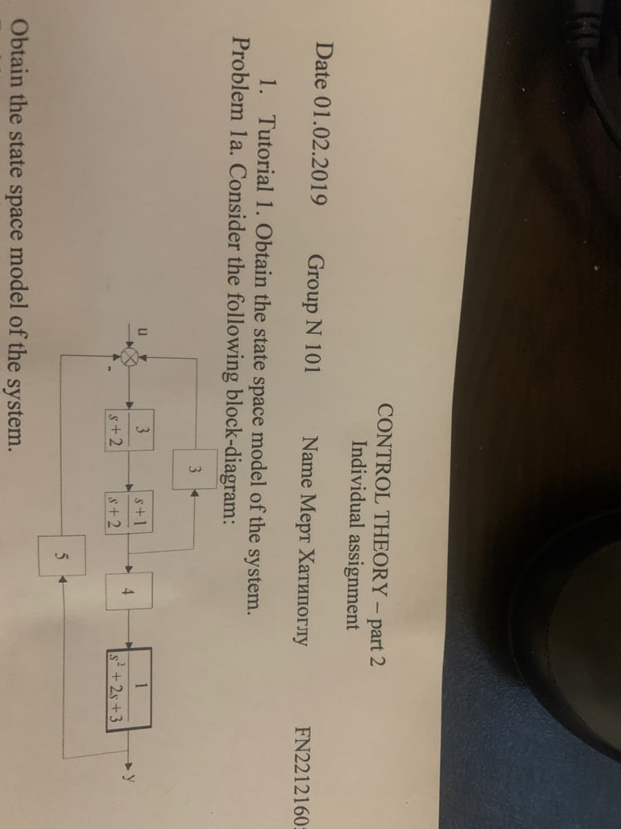 CONTROL THEORY - part 2
Individual assignment
Date 01.02.2019
Group N 101
Name Мерт Хатипоглу
1. Tutorial 1. Obtain the state space model of the system.
Problem 1a. Consider the following block-diagram:
3
FN2212160:
3
s+1
4
s+2
y
S+2
s+2s+3
Obtain the state space model of the system.
5+