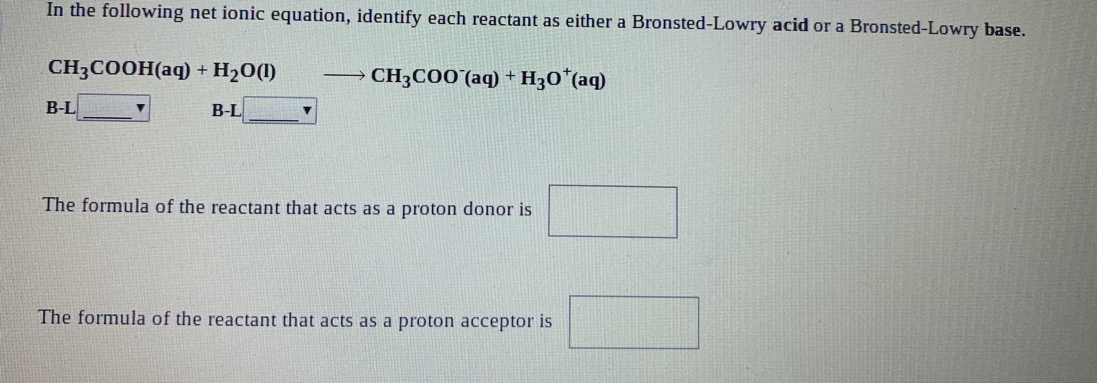 In the following net ionic equation, identify each reactant as either a Bronsted-Lowry acid or a Bronsted-Lowry base.
CH3COOH(aq) +
Н2О)
CH3COO (aq) + Нзо" (аq)
B-L
B-L
4.
The formula of the reactant that acts as a proton donor is
The formula of the reactant that acts as a proton acceptor is
