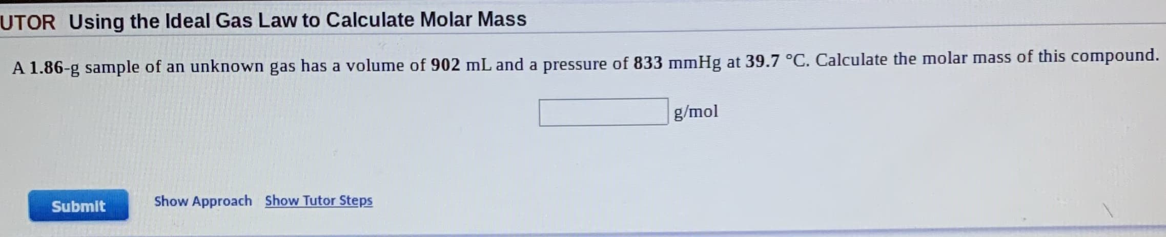 UTOR Using the Ideal Gas Law to Calculate Molar Mass
A 1.86-g sample of an unknown gas has a volume of 902 mL and a pressure of 833 mmHg at 39.7 °C. Calculate the molar mass of this compound.
g/mol
Submit
Show Approach Show Tutor Steps
