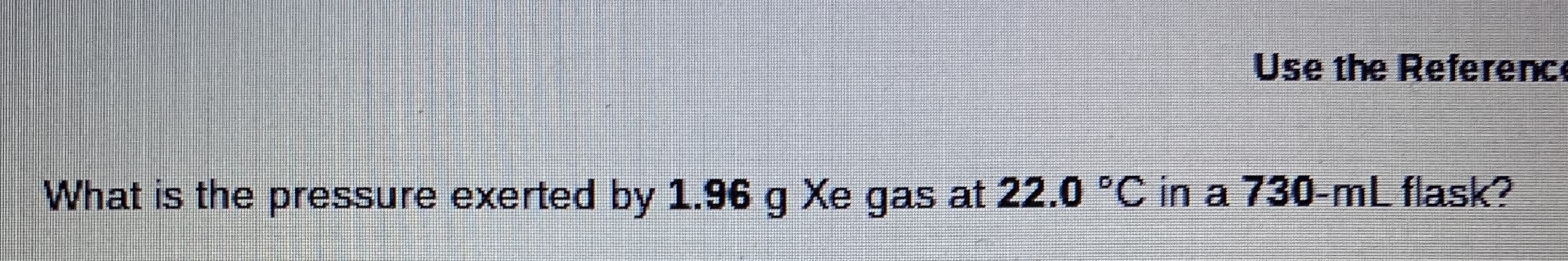 Use the Reference
What is the pressure exerted by 1.96 g Xe gas at 22.0 °C in a 730-mL flask?
