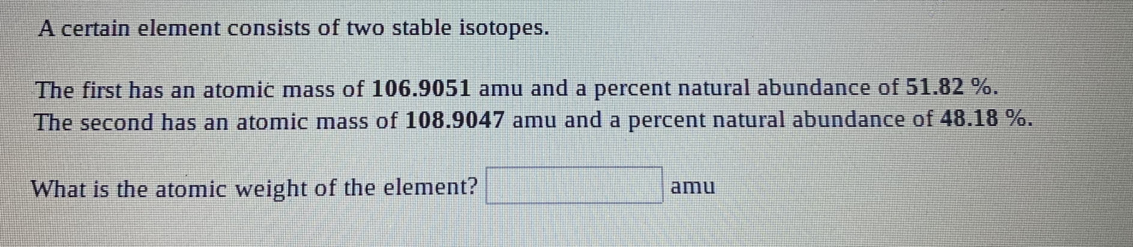 A certain element consists of two stable isotopes.
The first has an atomic mass of 106.9051 amu and a percent natural abundance of 51.82%.
The second has an atomic mass of 108.9047 amu and a percent natural abundance of 48.18 %.
What is the atomic weight of the element?
amu
