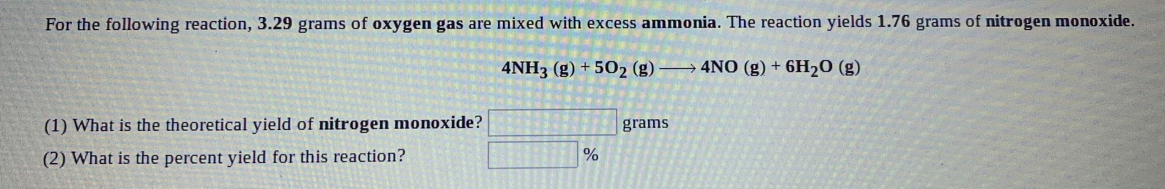 For the following reaction, 3.29 grams of oxygen gas are mixed with excess ammonia. The reaction yields 1.76 grams of nitrogen monoxide,
4NH3 (g) + 502 (g) →
→4NO (g) + 6H20 (g)
(1) What is the theoretical yield of nitrogen monoxide?
grams
(2) What is the percent yield for this reaction?
