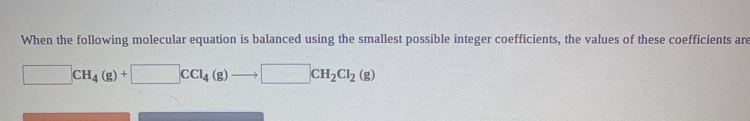 When the following molecular equation is balanced using the smallest possible integer coefficients, the values of these coefficients are
CH4 (g) +
CCL4 (g)
CH2Cl2 (g)
