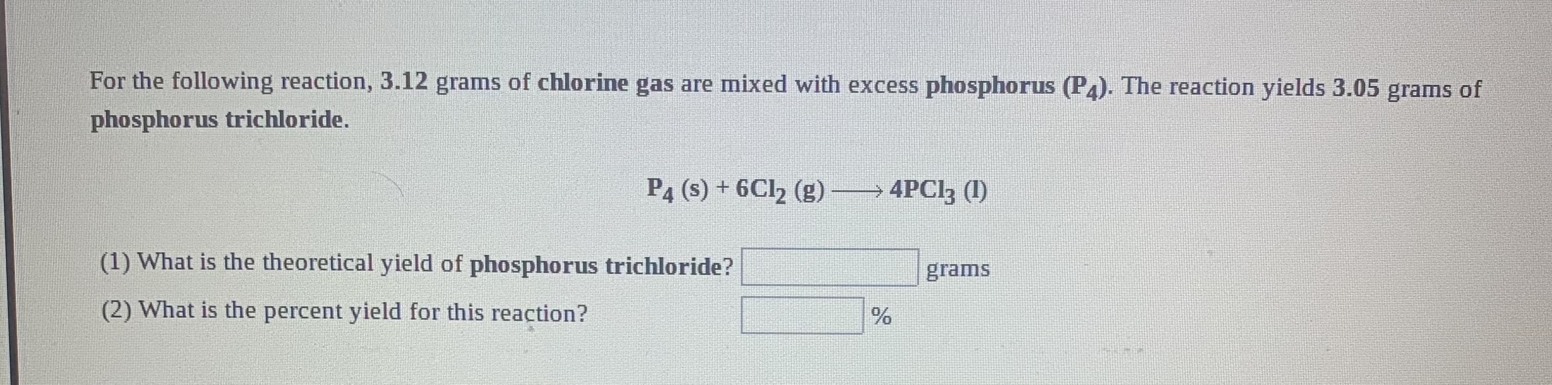 For the following reaction, 3.12 grams of chlorine gas are mixed with excess phosphorus (P4). The reaction yields 3.05 grams of
phosphorus trichloride.
P4 (s) + 6CI2 (g)
→4PCI3 (1)
(1) What is the theoretical yield of phosphorus trichloride?
grams
(2) What is the percent yield for this reaction?
