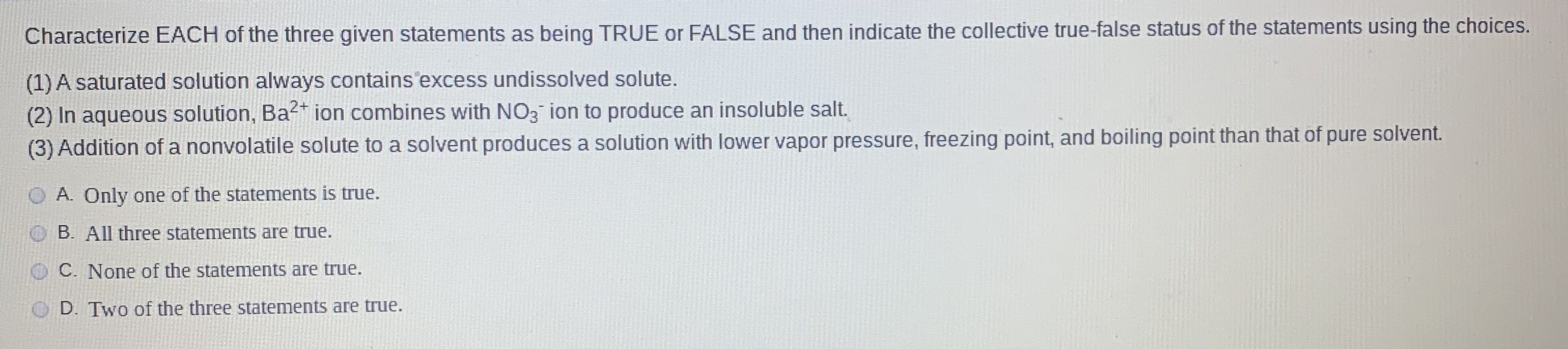 Characterize EACH of the three given statements as being TRUE or FALSE and then indicate the collective true-false status of the statements using the choices.
(1) A saturated solution always contains excess undissolved solute.
(2) In aqueous solution, Ba²* ion combines with NO3 ion to produce an insoluble salt.
(3) Addition of a nonvolatile solute to a solvent produces a solution with lower vapor pressure, freezing point, and boiling point than that of pure solvent.
A. Only one of the statements is true.
B. All three statements are true.
C. None of the statements are true.
D. Two of the three statements are true.
