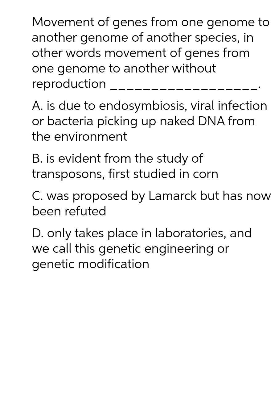 Movement of genes from one genome to
another genome of another species, in
other words movement of genes from
one genome to another without
reproduction
A. is due to endosymbiosis, viral infection
or bacteria picking up naked DNA from
the environment
B. is evident from the study of
transposons, first studied in corn
C. was proposed by Lamarck but has now
been refuted
D. only takes place in laboratories, and
we call this genetic engineering or
genetic modification