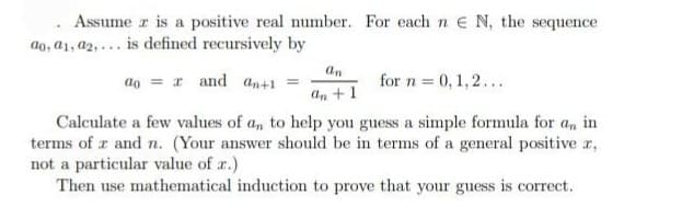 Assume z is a positive real number. For each n E N, the sequence
ao, a1, a2,... is defined recursively by
ao
an
an +1
and an+1 =
for n = 0, 1,2...
Calculate a few values of an to help you guess a simple formula for an in
terms of z and n. (Your answer should be in terms of a general positive x,
not a particular value of r.)
Then use mathematical induction to prove that your guess is correct.