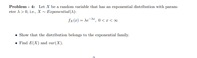 Problem - 4: Let X be a random variable that has an exponential distribution with param-
eter X > 0, i.e., X~ Exponential (X):
fx(x)= Xez, 0<a<∞
Show that the distribution belongs to the exponential family.
Find E(X) and var (X).