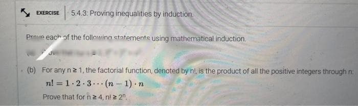 EXERCISE 5.4.3: Proving inequalities by induction.
Prove each of the following statements using mathematical induction.
(b) For any n ≥ 1, the factorial function, denoted by n!, is the product of all the positive integers through n:
n! = 1·2·3(n-1). n
Prove that for n ≥ 4, nl ≥ 2