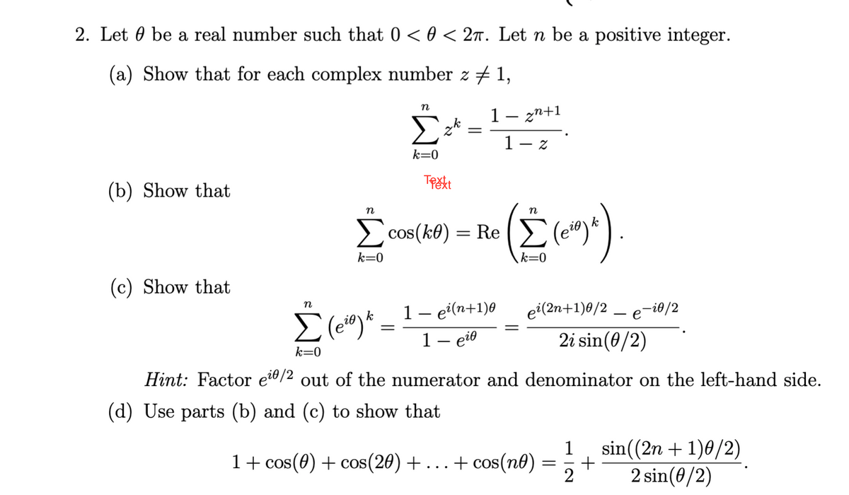 2. Let be a real number such that 0 < 0 < 2π. Let n be a positive integer.
(a) Show that for each complex number z ‡ 1,
(b) Show that
(c) Show that
n
k=0
=
zk
Trett
=
1 — zn+1
1-z
n
Σ cos(k0) = Re (Σ (et)
k=0
n
= Re (Σ (e²9) *).
k=0
n
Σ (eio) k
k=0
Hint: Factor e¹0/2 out of the numerator and denominator on the left-hand side.
(d) Use parts (b) and (c) to show that
1- ei(n+1)0
1- eie
ei(2n+1)0/2e-i0/2
2i sin (0/2)
1 + cos(0) + cos(20) + ... + cos(ne)
1
= +
2
sin((2n + 1)0/2)
2 sin(0/2)