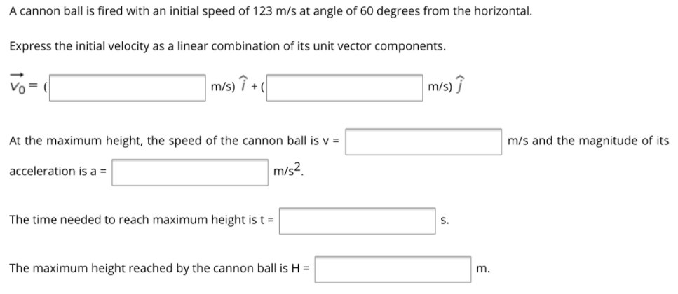 A cannon ball is fired with an initial speed of 123 m/s at angle of 60 degrees from the horizontal.
Express the initial velocity as a linear combination of its unit vector components.
Vo = (
m/s) î + (
m/s) Î
At the maximum height, the speed of the cannon ball is v =
m/s and the magnitude of its
acceleration is a =
m/s2.
The time needed to reach maximum height is t =
S.
The maximum height reached by the cannon ball is H =
m.
