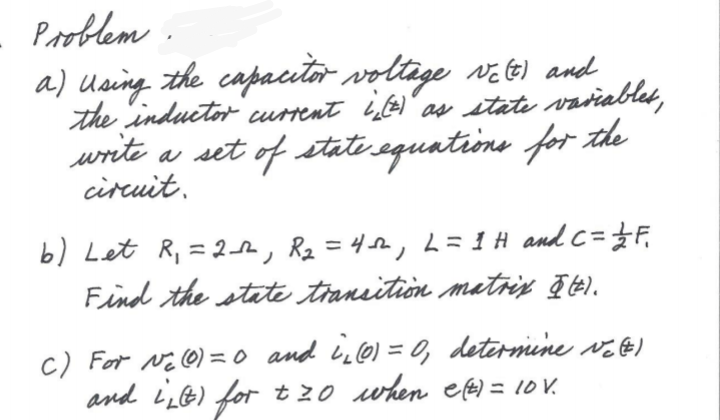 Pooblem .
a) Using the capautor voltige v e) and
the inductor current i)" as state vaviablet,
write a set of state equations for the
circuit.
b) Let R, = 2h, Rz = 42,L=1H and C=}F,
Find the state transition matriy ē t).
c) For Ni @) =0 and Li0) = 0, determine vE E)
and Li) for t20 when e fe) = 10 V.
