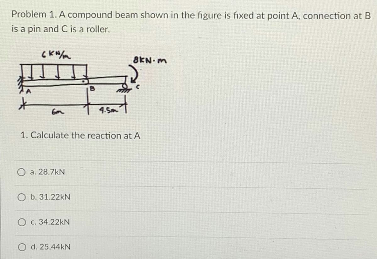 Problem 1. A compound beam shown in the figure is fixed at point A, connection at B
is a pin and C is a roller.
ски/т
8KN-m
6m
4.5m
1. Calculate the reaction at A
a. 28.7kN
O b. 31.22kN
O c. 34.22kN
O d. 25.44kN