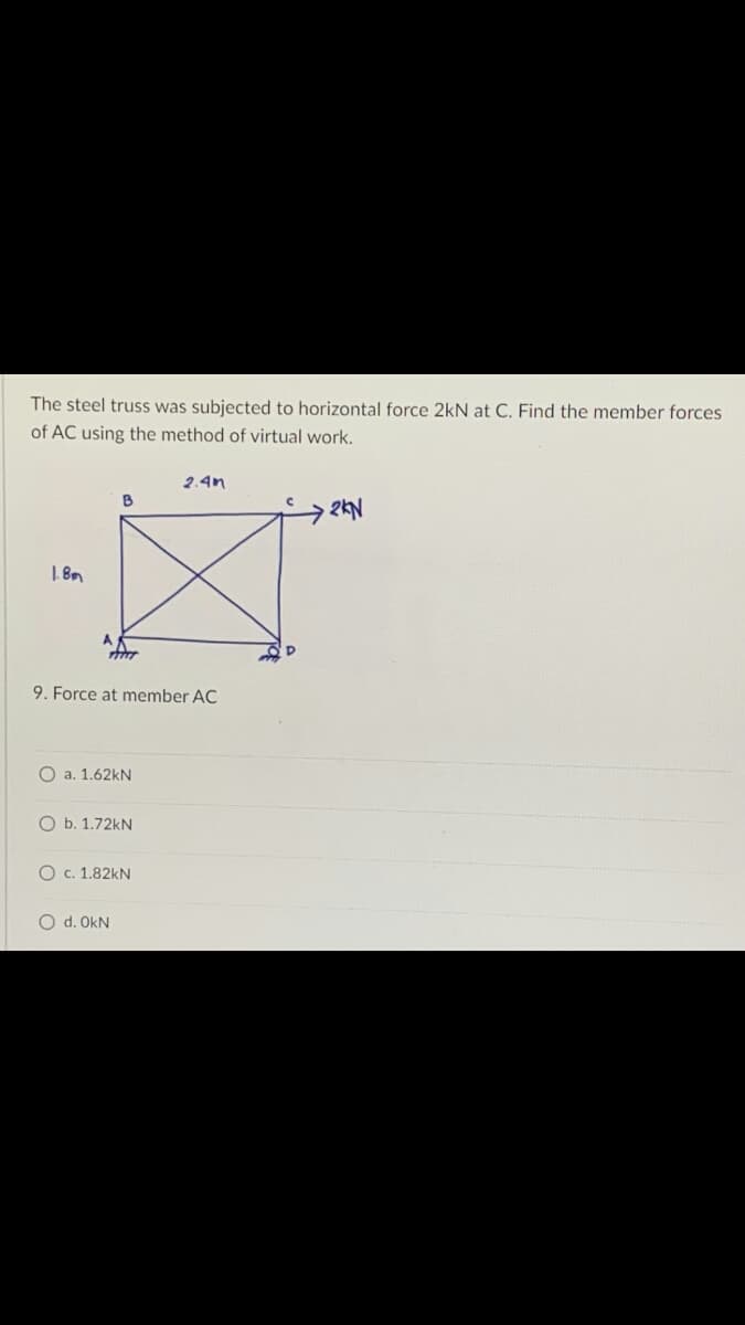 The steel truss was subjected to horizontal force 2kN at C. Find the member forces
of AC using the method of virtual work.
2.4m
B
2KN
·¯¨
1.8m
A
9. Force at member AC
O a. 1.62kN
O b. 1.72kN
O c. 1.82KN
O d. OKN