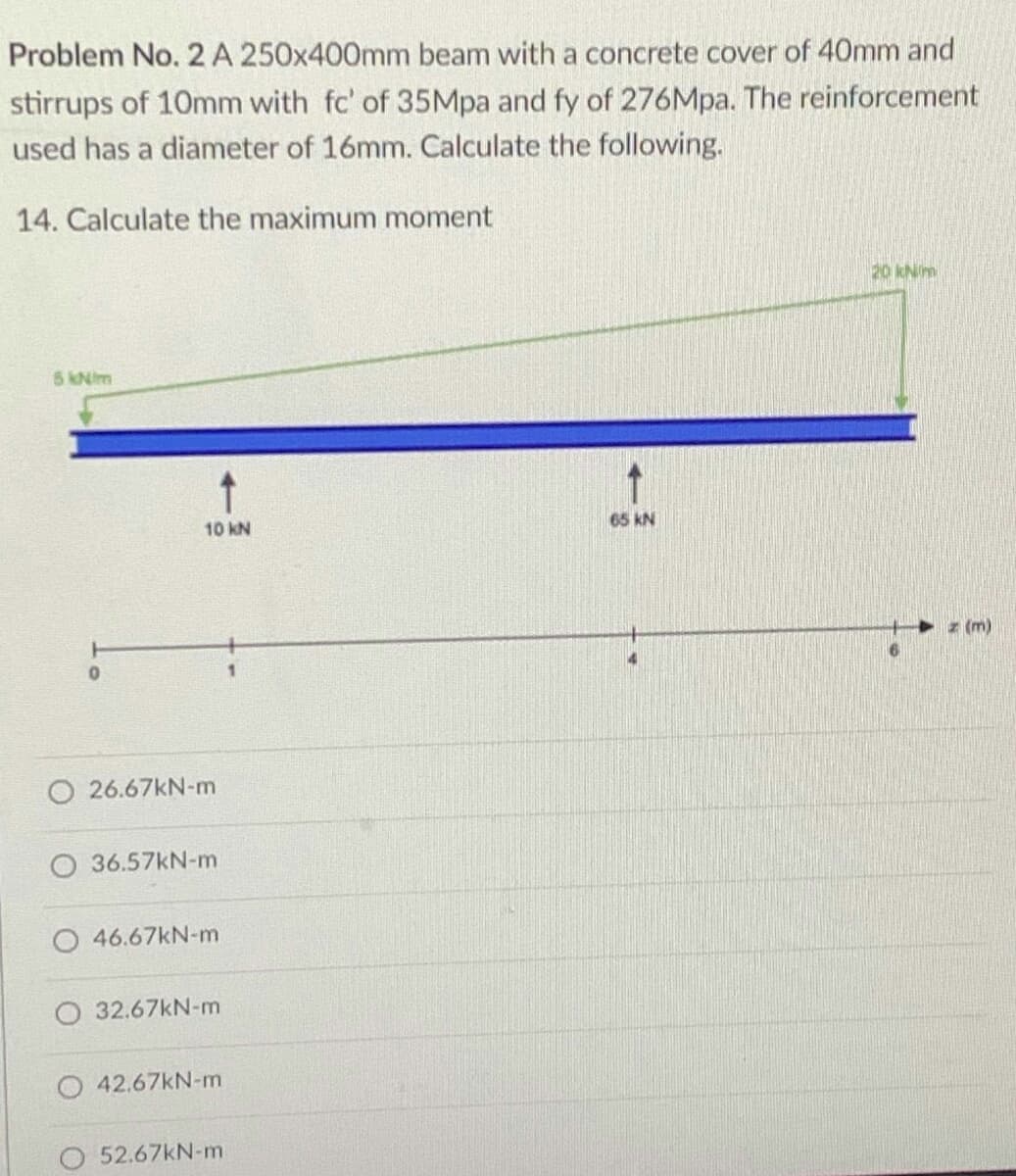 Problem No. 2 A 250x400mm beam with a concrete cover of 40mm and
stirrups of 10mm with fc' of 35Mpa and fy of 276Mpa. The reinforcement
used has a diameter of 16mm. Calculate the following.
14. Calculate the maximum moment
20 kNim
5 kNim
10 kN
65 KN
z (m)
O 26.67KN-m
36.57KN-m
46.67kN-m
O 32.67KN-m
O 42.67KN-m
O 52.67KN-m
一
