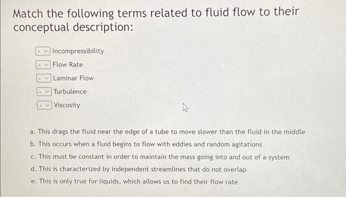 Match the following terms related to fluid flow to their
conceptual description:
Incompressibility
Flow Rate
Laminar Flow
Turbulence
Viscosity
a. This drags the fluid near the edge of a tube to move slower than the fluid in the middle
b. This occurs when a fluid begins to flow with eddies and random agitations
c. This must be constant in order to maintain the mass going into and out of a system
d. This is characterized by independent streamlines that do not overlap
e. This is only true for liquids, which allows us to find their flow rate