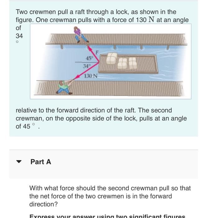 Two crewmen pull a raft through a lock, as shown in the
figure. One crewman pulls with a force of 130 N at an angle
of
34
°
45°
34°
130 N
relative to the forward direction of the raft. The second
crewman, on the opposite side of the lock, pulls at an angle
of 45°
Part A
With what force should the second crewman pull so that
the net force of the two crewmen is in the forward
direction?
Express your answer using two significant figures