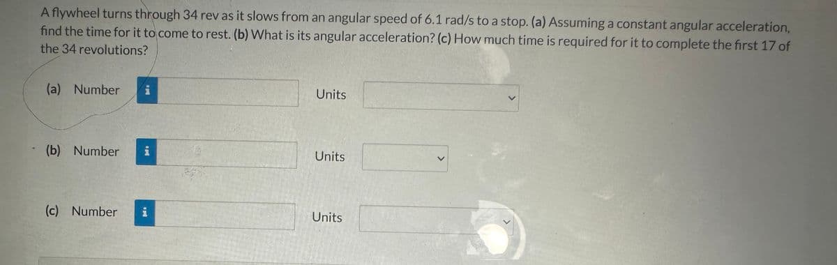 A flywheel turns through 34 rev as it slows from an angular speed of 6.1 rad/s to a stop. (a) Assuming a constant angular acceleration,
find the time for it to come to rest. (b) What is its angular acceleration? (c) How much time is required for it to complete the first 17 of
the 34 revolutions?
(a) Number
Units
(b) Number
Units
(c) Number
Units