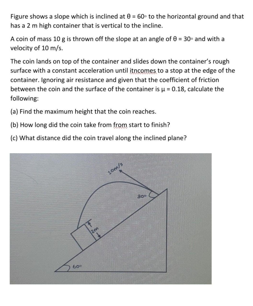 Figure shows a slope which is inclined at 0 = 60• to the horizontal ground and that
has a 2 m high container that is vertical to the incline.
A coin of mass 10 g is thrown off the slope at an angle of 0 = 30 and with a
velocity of 10 m/s.
The coin lands on top of the container and slides down the container's rough
surface with a constant acceleration until itncomes to a stop at the edge of the
container. Ignoring air resistance and given that the coefficient of friction
between the coin and the surface of the container is u = 0.18, calculate the
following:
%3D
(a) Find the maximum height that the coin reaches.
(b) How long did the coin take from from start to finish?
(c) What distance did the coin travel along the inclined plane?
10m/s
30°
2m
60°
