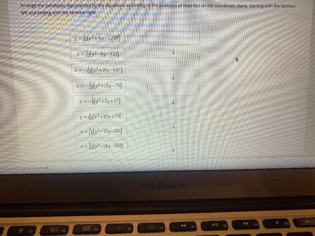 Arrange the parabolas represented by the equations according to the positions of their foci on the coordinate plane, starting with the farthest
left and ending with the farthest right.
y = 56(+2+4x–1,628)
0+18y-647)
*+12y-76)
y = (z?+22r+73}
I= 1(v? 10y-231)
1=(2-14y-239)
entum. All rights reserved.
MacBook Air
FIO
II ER
F9
F7
20 F3
D00 F4
F5
F2
