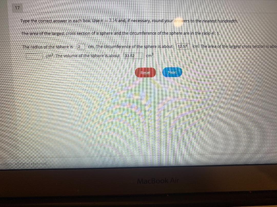 17
Type the correct answer in each box. Use = 3.14 and, if necessary, round your answers to the nearest hundredth.
the area of the largest cross section of a sphere and the circumference of the sphere are in the ratio 4: 1.
The radius of the sphere is 2 cm. The circumference of the sphere is about 12.57 cm. The area of the largest cross section is abo
cm. The volume of the sphere is about 33.52
cm.
Reset
Next
enum
Ceserved
MacBook Air

