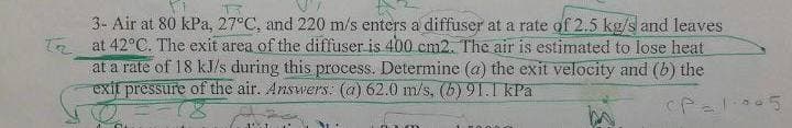 3- Air at 80 kPa, 27°C, and 220 m/s enters a diffuser at a rate of 2.5 kg/s and leaves
Tat 42°C. The exit area of the diffuser is 400 cm2. The air is estimated to lose heat
at a rate of 18 kJ/s during this process. Determine (a) the exit velocity and (b) the
exit pressure of the air. Answers: (a) 62.0 m/s, (b) 91.1 kPa
CP = 1·005
11.1
