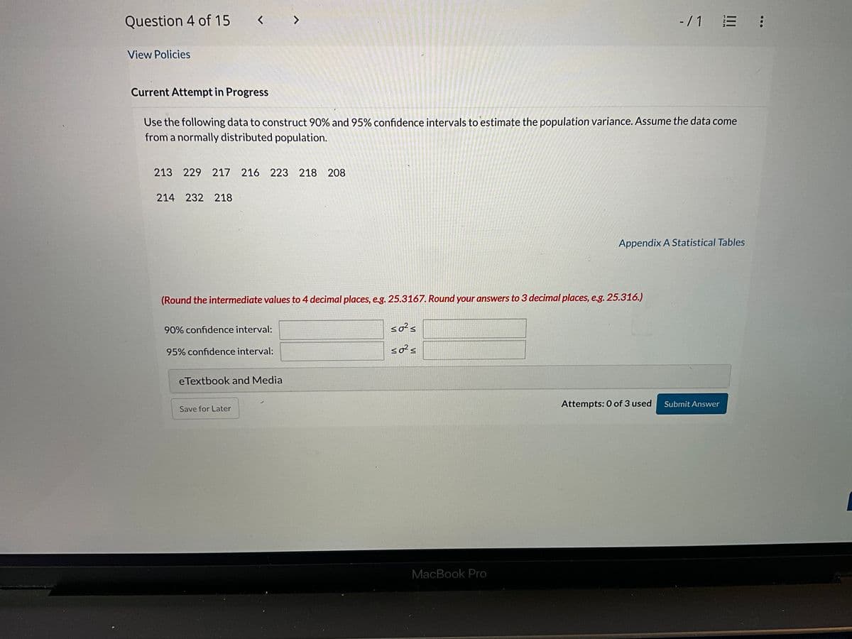 Question 4 of 15 < >
View Policies
-/1 E :
Current Attempt in Progress
Use the following data to construct 90% and 95% confidence intervals to estimate the population variance. Assume the data come
from a normally distributed population.
213 229 217 216 223 218 208
214 232 218
Appendix A Statistical Tables
(Round the intermediate values to 4 decimal places, e.g. 25.3167. Round your answers to 3 decimal places, e.g. 25.316.)
90% confidence interval:
95% confidence interval:
50²s
50²≤
eTextbook and Media
Save for Later
MacBook Pro
Attempts: 0 of 3 used
Submit Answer