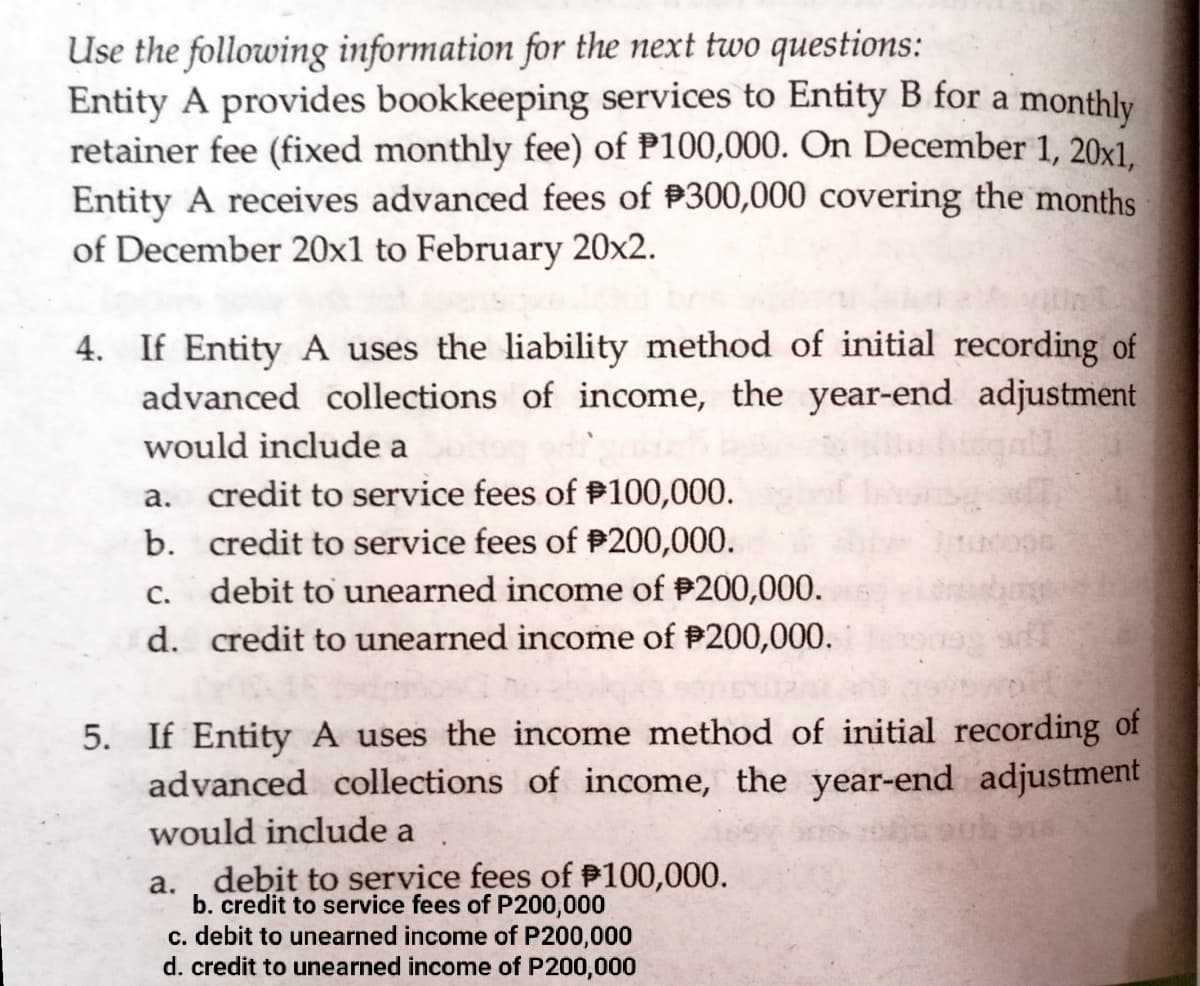 Use the following information for the next two questions:
Entity A provides bookkeeping services to Entity B for a monthly
retainer fee (fixed monthly fee) of P100,000. On December 1, 20x1.
Entity A receives advanced fees of P300,000 covering the months
of December 20x1 to February 20x2.
4. If Entity A uses the liability method of initial recording of
advanced collections of income, the year-end adjustment
would include a
а.
credit to service fees of #100,000.
b. credit to service fees of P200,000.
С.
debit to unearned income of P200,000.
d. credit to unearned income of #200,000.
5. If EntityA uses the income method of initial recording of
advanced collections of income, the year-end adjustment
would include a
a. , debit to service fees of P100,000.
b. credit to service fees of P200,000
c. debit to unearned income of P200,000
d. credit to unearned income of P200,000
