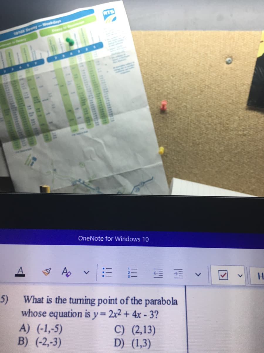 RTS
0K Dewey-Wokdays
OneNote for Windows 10
H.
5)
What is the turning point of the parabola
whose equation is y= 2x2 + 4x - 3?
A) (-1,-5)
B) (-2,-3)
C) (2,13)
D) (1,3)
<>
!!!
<>
