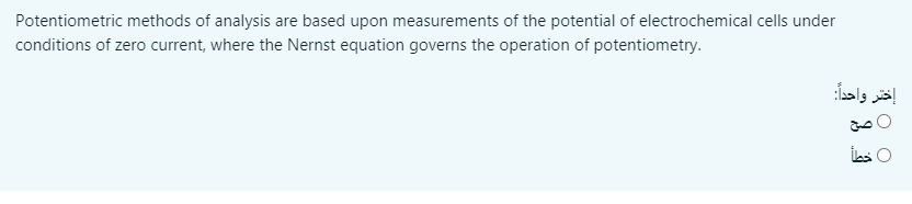 Potentiometric methods of analysis are based upon measurements of the potential of electrochemical cells under
conditions of zero current, where the Nernst equation governs the operation of potentiometry.
إختر واحدا:
O صح
