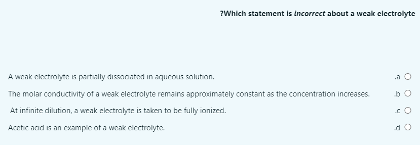 ?Which statement is incorrect about a weak electrolyte
A weak electrolyte is partially dissociated in aqueous solution.
.a O
The molar conductivity of a weak electrolyte remains approximately constant as the concentration increases.
.b O
At infinite dilution, a weak electrolyte is taken to be fully ionized.
.c O
Acetic acid is an example of a weak electrolyte.
.d O
