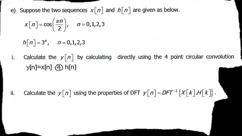 e) Suppose the two sequences xn and hn are given as below.
x[n]= cos
n = 0,1,2,3
2
h[n]= 3", n= 0,1,2,3
Calculate the y[n] by calculating directly using the 4 point circular convolution
yin]=x[n] @ h[n]
i.
ii.
Calculate the y[n] using the properties of DFT y[n]=DFT{X[k]H[k]}.
