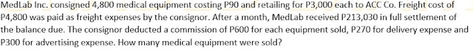 MedLab Inc. consigned 4,800 medical equipment costing P90 and retailing for P3,000 each to ACC Co. Freight cost of
P4,800 was paid as freight expenses by the consignor. After a month, MedLab received P213,030 in full settlement of
the balance due. The consignor deducted a commission of P600 for each equipment sold, P270 for delivery expense and
P300 for advertising expense. How many medical equipment were sold?
