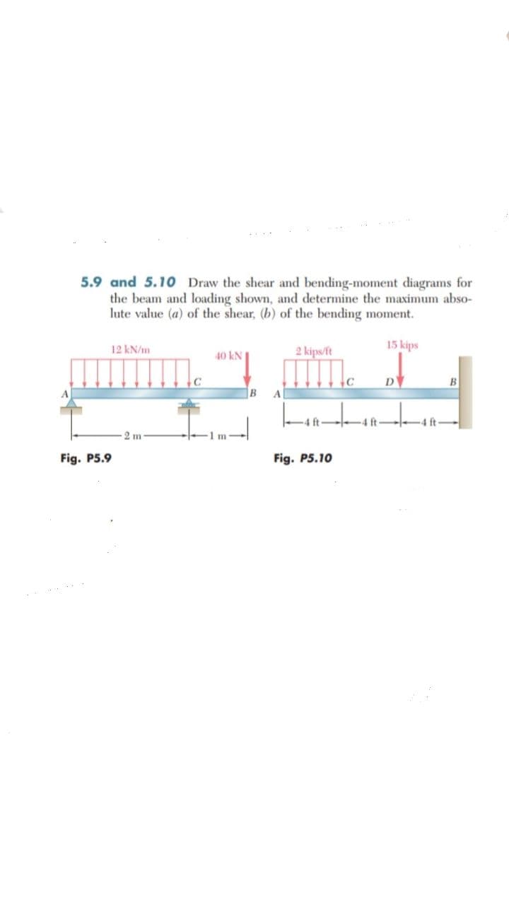 5.9 and 5.10 Draw the shear and bending-moment diagrams for
the beam and loading shown, and determine the maximum abso-
lute value (a) of the shear, (b) of the bending moment.
12 kN/m
2 kips/ft
15 kips
40 kN
C
D
B
B
A
2 m
m
Fig. P5.9
Fig. P5.10
