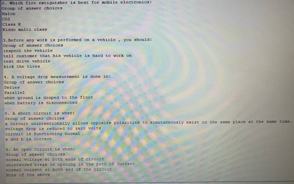 2. Which fire extiguisher is best for mobile electronics:
Group of answer choices
Halon
CO2
Class K
Kidde multi class
3.Before any work is performed on
Group of answer choices
inspect the vehicle
tell customer that his vehicle is hard t o work on
test drive vehicle
kick the tires
vehicle
, you should:
a
4. A voltage drop measurement is done in:
Group of answer choices
Series
Parallel
when ground is droped to the floor
when battery is disconnected
5. A short circuit is when:
Group of answer choices
a circuit unintentionally allows opposite polarities to simutaneously exist in the same place at the same time.
voltage drop is reduced to
circuit is functioning normal
a and b is correct
zero volts
6. An open circuit is when:
Group of answer choices
normal voltage at both ends of circuit
unintended break or opening in the path of current
normal current at both end of the circuit
None of the above
