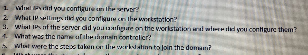 1. What IPs did you configure on the server?
What IP settings did you configure on the workstation?
3. What IPs of the server did you configure on the workstation and where did you configure them?
2.
4. What was the name of the domain controller?
5.
What were the steps taken on the workstation to join the domain?
wh
