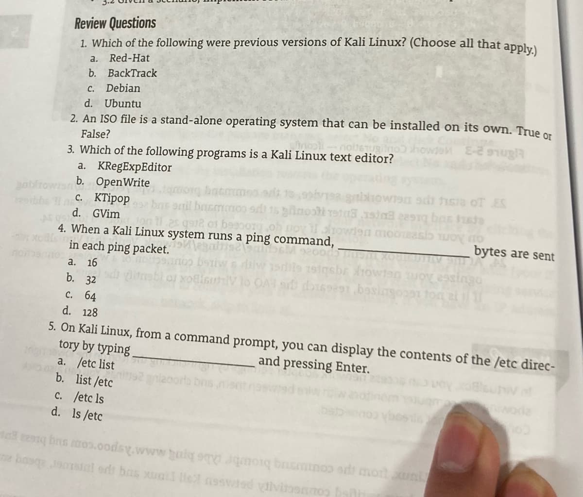 Review Questions
1. Which of the following were previous versions of Kali Linux? (Choose all that applu
a.
Red-Hat
b. BackTrack
с.
Debian
d. Ubuntu
2. An ISO file is a stand-alone operating system that can be installed on its own. True or
False?
3. Which of the following programs is a Kali Linux text editor?
a. KRegExpEditor
b. OpenWrite
с. КПірор
d. GVim
3 aniowis adi hsie of ES
ga12 o1 basoorg
4. When a Kali Linux system runs a ping command,
in each ping packet.
bytes are sent
no
16
esiago
a.
b. 32
с. 64
d. 128
5. On Kali Linux, from a command prompt, you can display the contents of the /etc direc-
tory by typing
a. /etc list
b. list /etc
and pressing Enter.
c. /etc ls
d. Is /etc
um ow pe countmg bioube be bnt mM2spoocom sug biea gop

