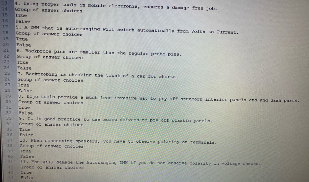 13
4. Using proper tools in mobile electronis, ensures a damage free job.
14
Group of answer choices
True
False
5. A DMM that is auto-ranging will switch automatically from Volts to Current.
Group of answer choices
True
False
6. Backprobe pins are smaller than the regular probe pins.
Group of answer choices
True
15
16
17
18
19
20
21
22
23
24
False
7. Backprobing is checking the trunk of a car for shorts.
Group of answer choices
25
26
27
True
28
False
29
8. Bojo tools provide a much less invasive way to pry off stubborn interior panels and and dash parts.
30
Group of answer choices
31
True
32
False
33
9. It is good practice to use screw drivers to pry off plastic panels.
34
Group of answer choices
35
True
36
False
37
10. When connecting speakers, you have to observe polarity on terminals.
38
Group of answer choices
39
True
40
False
41
11. You will damage the Autoranging DMM if you do not observe polarity in voltage checks.
42
Group of answer choices
43
True
44
False
