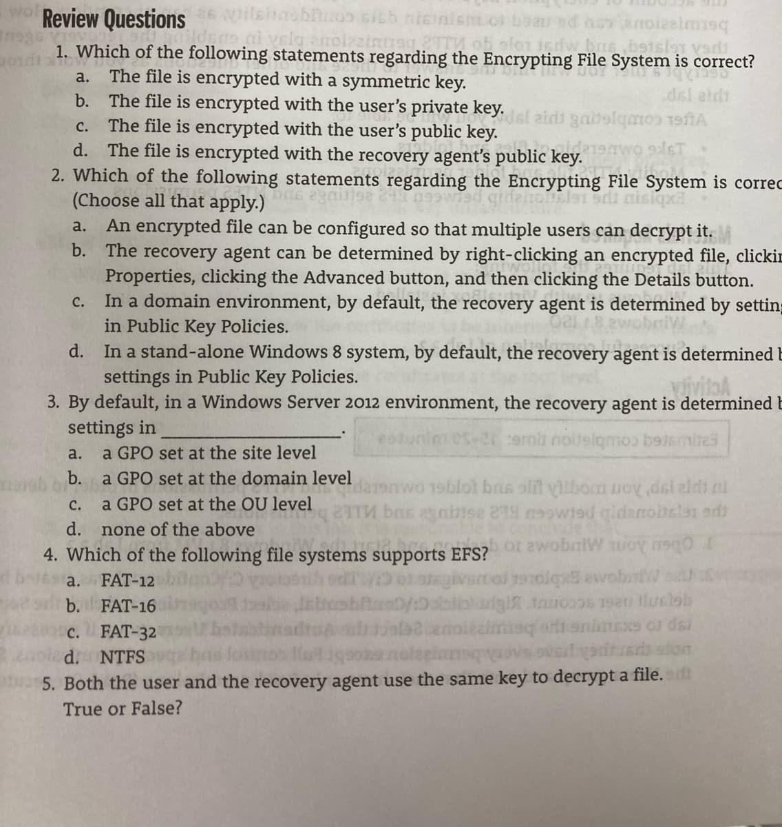 wol Review Questions
nicin
hoy anoieelmisq
b91slar vedi
rag
1. Which of the following statements regarding the Encrypting File System is correct?
The file is encrypted with a symmetric key.
b. The file is encrypted with the user's private key.
The file is encrypted with the user's public key.
d. The file is encrypted with the recovery agent's public key.
2. Which of the following statements regarding the Encrypting File System is correc
(Choose all that apply.)
An encrypted file can be configured so that multiple users can decrypt it.
b. The recovery agent can be determined by right-clicking an encrypted file, clickic
Properties, clicking the Advanced button, and then clicking the Details button.
In a domain environment, by default, the recovery agent is determined by setting
in Public Key Policies.
d. In a stand-alone Windows 8 system, by default, the recovery agent is determined E
a.
dsi aldt
dsl aidi gabslqmos efiA
с.
a.
C.
settings in Public Key Policies.
3. By default, in a Windows Server 2012 environment, the recovery agent is determined E
settings in
a GPO set at the site level
est
rermb noltelqmos beismires
a.
b. a GPO set at the domain level
wwo 19blot bris slit vilbom uoy dsi aldi al
24 bas agni1se 29 m9owisd qidanoltelan ard
с.
a GPO set at the OU level
d.
none of the above
4. Which of the following file systems supports EFS? 2wobniW woy 1e
d beissa.
FAT-12
givertol 1s0lqxs ewobnfW s
b. FAT-16
c. FAT-32
eri snimexs os dsi
d. NTFS
5. Both the user and the recovery agent use the same key to decrypt a file. dt
True or False?
