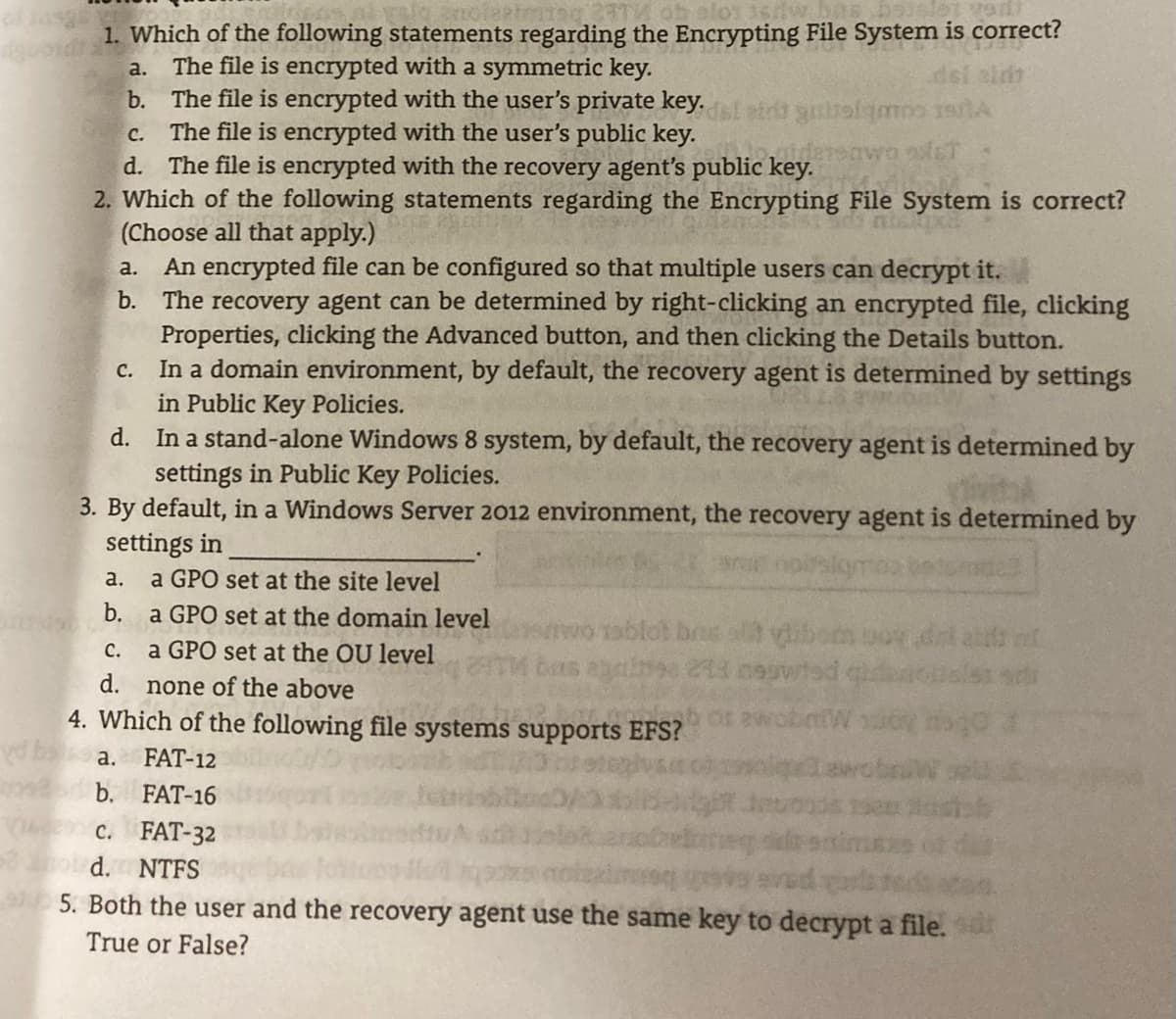 elo 16tw.bas
1. Which of the following statements regarding the Encrypting File System is correct?
The file is encrypted with a symmetric key.
b. The file is encrypted with the user's private key.
c. The file is encrypted with the user's public key.
d. The file is encrypted with the recovery agent's public key.
2. Which of the following statements regarding the Encrypting File System is correct?
(Choose all that apply.)
a. An encrypted file can be configured so that multiple users can decrypt it.
b. The recovery agent can be determined by right-clicking an encrypted file, clicking
Properties, clicking the Advanced button, and then clicking the Details button.
c. In a domain environment, by default, the recovery agent is determined by settings
in Public Key Policies.
d. In a stand-alone Windows 8 system, by default, the recovery agent is determined by
a.
dsl sid
eawo aulst
settings in Public Key Policies.
3. By default, in a Windows Server 2012 environment, the recovery agent is determined by
settings in
a.
a GPO set at the site level
b.
a GPO set at the domain level
oblot bos
bas
с.
a GPO set at the OU level
d.
none of the above
4. Which of the following file systems supports EFS?
a.
FAT-12
b. FAT-16
c. FAT-32
d.
NTFS
5. Both the user and the recovery agent use the same key to decrypt a file.
True or False?
