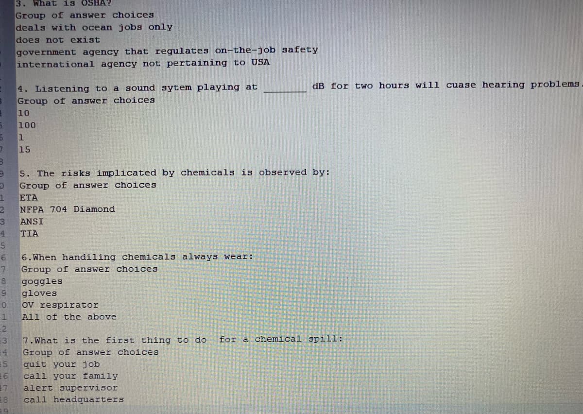 3. What is OSHA?
Group of answer choices
deals with ocean jobs only
does not exist
government agency that regulates on-the-job safety
international agency not pertaining to USA
4. Listening to a sound sytem playing at
dB for two hours will cuase hearing problems
Group of answer choices
10
100
15
5. The risks implicated by chemicals is observed by:
Group of answer choices
ETA
NFPA 704 Diamond
ANSI
4
TIA
6.When handiling chemicals always wear:
Group of answer choices
8.
goggles
gloves
ov respirator
All of the above
for a chemical spill:
13
7. What is the first thing to do
E4
Group of answer choices
15
quit your job
16
call your family
17
alert supervisor
call headquarters

