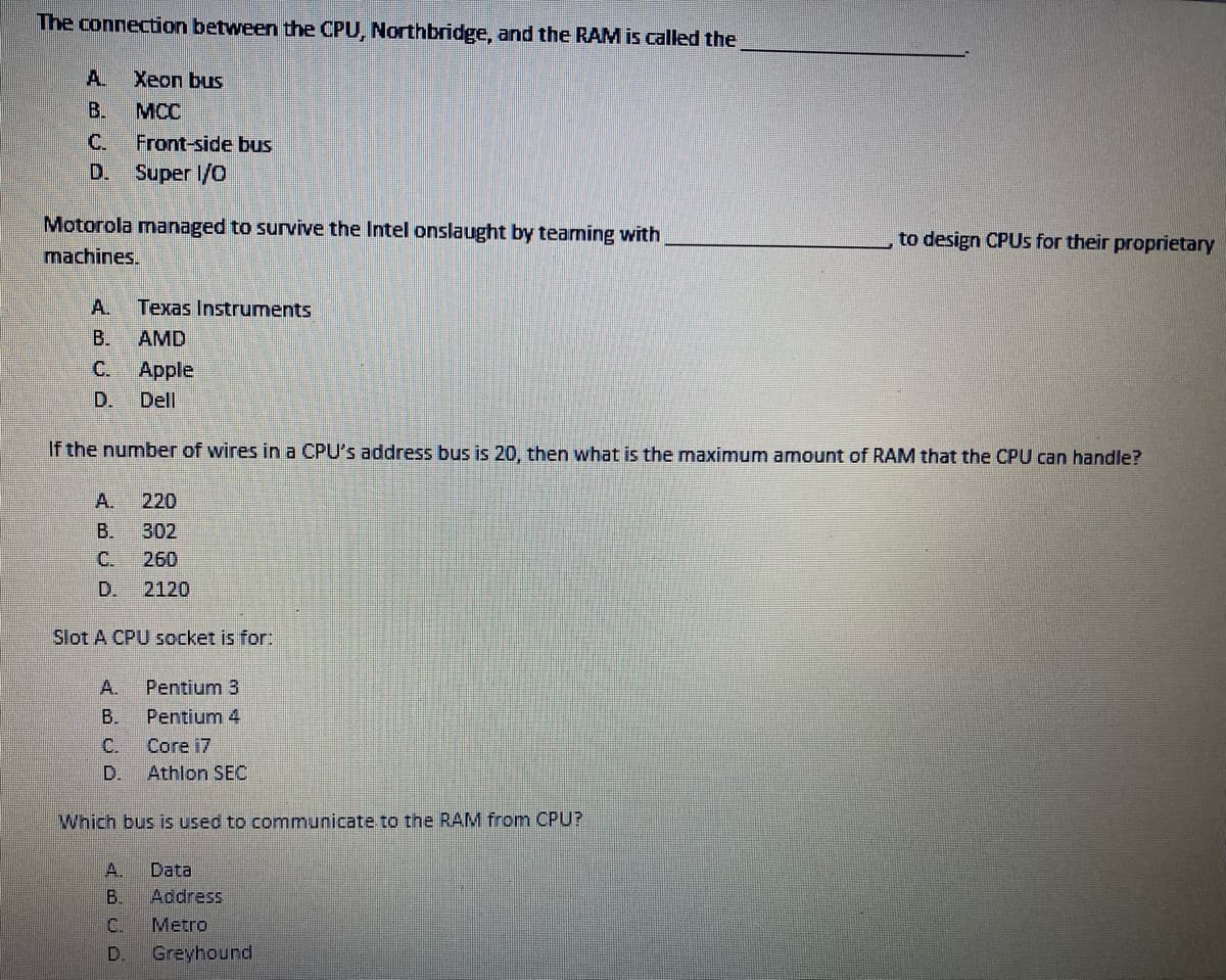 The connection between the CPU, Northbridge, and the RAM is called the
A.
Xeon bus
В.
MCC
C.
Front-side bus
D.
Super 1/0
Motorola managed to survive the Intel onslaught by tearming with
to design CPUS for their proprietary
machines.
A.
Texas Instruments
B.
AMD
C.
Apple
D.
Dell
If the number of wires ina CPU's address bus is 20, then what is the maximum amount of RAM that the CPU can handle?
A.
220
B.
302
C.
260
D.
2120
Slot A CPU socket is for:
A.
Pentium 3
B.
Pentium 4
C.
Сore 17
D.
Athlon SEC
Which bus is used to communicate to the RAM from CPU?
A.
Data
B.
Address
C.
Metro
D.
Greyhound
